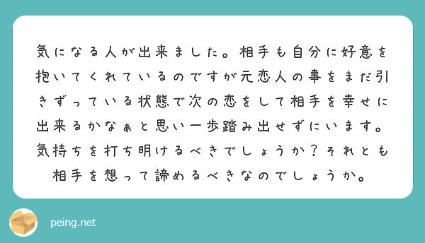 気になる人が出来ました。相手も自分に好意を抱いてくれているのですが元恋人の事をまだ引きずっている状態で次の恋をして相手を幸せに出来るかなぁと思い一歩踏み出せずにいます。気持ちを打ち明けるべきでしょうか？それとも相手を想って諦めるべきなのでしょうか。