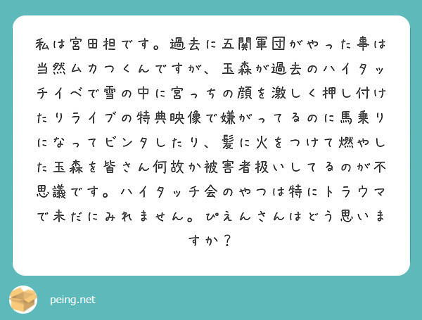 私は宮田担です 過去に五関軍団がやった事は当然ムカつくんですが 玉森が過去のハイタッチイベで雪の中に宮っちの顔を Peing 質問箱