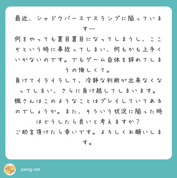 最近、シャドウバースでスランプに陥っています…
何をやっても裏目裏目になってしまうし、ここぞという時に事故ってしまい、何もかも上手くいかないのです。でもゲーム自体を辞めてしまうの悔しくて。
負けてイライラして、冷静な判断が出来なくなってしまい、さらに負け越してしまいます。
楓さんはこのようなことはプレイしていてあるのでしょうか。また、そういう状況に陥った時はどうしたら良いと考えますか？
ご助言頂けたら幸いです。よろしくお願いします。