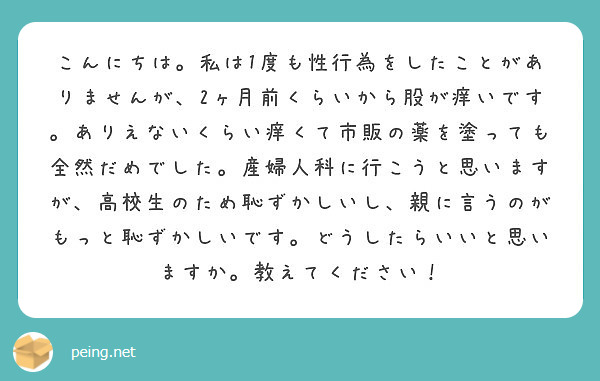 こんにちは 私は1度も性行為をしたことがありませんが 2ヶ月前くらいから股が痒いです ありえないくらい痒くて市販 Peing 質問箱