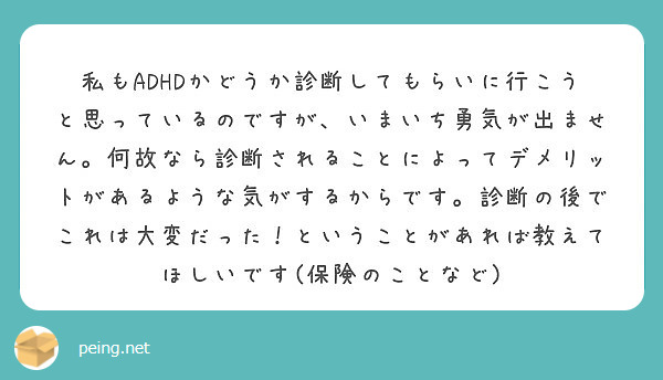 私もADHDかどうか診断してもらいに行こうと思っているのですが、いまいち勇気が出ません。何故なら診断されることによってデメリットがあるような気がするからです。診断の後でこれは大変だった！ということがあれば教えてほしいです(保険のことなど)