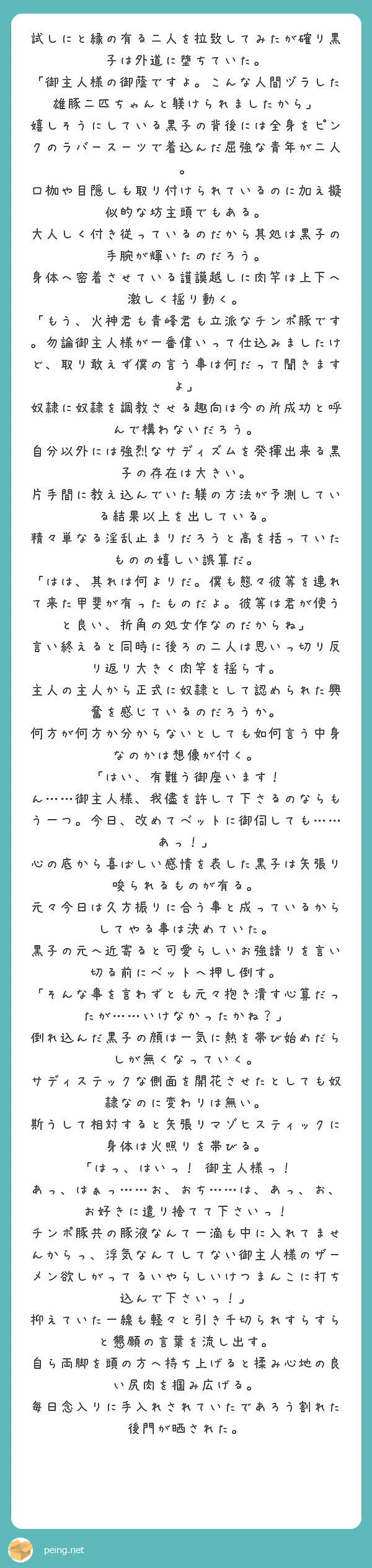 試しにと縁の有る二人を拉致してみたが確り黒子は外道に堕ちていた。
「御主人様の御蔭ですよ。こんな人間ヅラした雄豚二匹ちゃんと躾けられましたから」
嬉しそうにしている黒子の背後には全身をピンクのラバースーツで着込んだ屈強な青年が二人。
口枷や目隠しも取り付けられているのに加え擬似的な坊主頭でもある。
大人しく付き従っているのだから其処は黒子の手腕が輝いたのだろう。
身体へ密着させている護謨越しに肉竿は上下へ激しく揺り動く。
「もう、火神君も青峰君も立派なチンポ豚です。勿論御主人様が一番偉いって仕込みましたけど、取り敢えず僕の言う事は何だって聞きますよ」
奴隷に奴隷を調教させる趣向は今の所成功と呼んで構わないだろう。
自分以外には強烈なサディズムを発揮出来る黒子の存在は大きい。
片手間に教え込んでいた躾の方法が予測している結果以上を出している。
精々単なる淫乱止まりだろうと高を括っていたものの嬉しい誤算だ。
「はは、其れは何よりだ。僕も態々彼等を連れて来た甲斐が有ったものだよ。彼等は君が使うと良い、折角の処女作なのだからね」
言い終えると同時に後ろの二人は思いっ切り反り返り大きく肉竿を揺らす。
主人の主人から正式に奴隷として認められた興奮を感じているのだろうか。
何方が何方か分からないとしても如何言う中身なのかは想像が付く。
「はい、有難う御座います！　ん……御主人様、我儘を許して下さるのならもう一つ。今日、改めてベットに御伺しても……あっ！」
心の底から喜ばしい感情を表した黒子は矢張り唆られるものが有る。
元々今日は久方振りに合う事と成っているからしてやる事は決めていた。
黒子の元へ近寄ると可愛らしいお強請りを言い切る前にベットへ押し倒す。
「そんな事を言わずとも元々抱き潰す心算だったが……いけなかったかね？」
倒れ込んだ黒子の顔は一気に熱を帯び始めだらしが無くなっていく。
サディステックな側面を開花させたとしても奴隷なのに変わりは無い。
斯うして相対すると矢張りマゾヒスティックに身体は火照りを帯びる。
「はっ、はいっ！　御主人様っ！　あっ、はぁっ……お、おち……は、あっ、お、お好きに遣り捨てて下さいっ！　チンポ豚共の豚液なんて一滴も中に入れてませんからっ、浮気なんてしてない御主人様のザーメン欲しがってるいやらしいけつまんこに打ち込んで下さいっ！」
抑えていた一線も軽々と引き千切られすらすらと懇願の言葉を流し出す。
自ら両脚を頭の方へ持ち上げると揉み心地の良い尻肉を掴み広げる。
毎日念入りに手入れされていたであろう割れた後門が晒された。