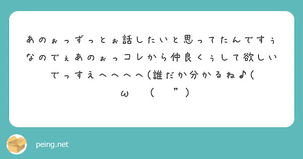 あのぉっずっとぉ話したいと思ってたんですぅなのでぇあのぉっコレから仲良くぅして欲しいでっすえへへへへ(誰だか分かるね♪( ◜ω◝و(و ")