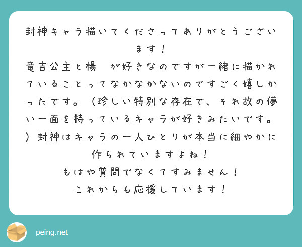 封神キャラ描いてくださってありがとうございます！　竜吉公主と楊戩が好きなのですが一緒に描かれていることってなかなかないのですごく嬉しかったです。（珍しい特別な存在で、それ故の儚い一面を持っているキャラが好きみたいです。）封神はキャラの一人ひとりが本当に細やかに作られていますよね！　もはや質問でなくてすみません！　これからも応援しています！