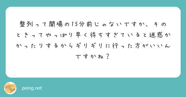 整列って開場の15分前じゃないですか、そのときってやっぱり早く待ちすぎていると迷惑かかったりするからギリギリに行った方がいいんですかね？