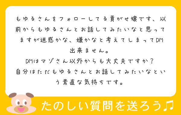 もゆるさんをフォローしてる貢がせ嬢です、以前からもゆるさんとお話してみたいなと思ってますが迷惑かな、嫌かなと考えてしまってDM出来ません。
DMはマゾさん以外からも大丈夫ですか？
自分はただもゆるさんとお話してみたいなという素直な気持ちです。