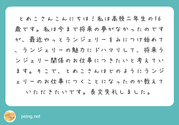 とめこさんこんにちは！私は高校二年生の16歳です。私は今まで将来の夢がなかったのですが、最近やっとランジェリーをみにつけ始めて、ランジェリーの魅力にドハマリして、将来ランジェリー関係のお仕事につきたいと考えています。そこで、とめこさんはどのようにランジェリーのお仕事につくことになったのか教えていただきたいです。長文失礼しました。