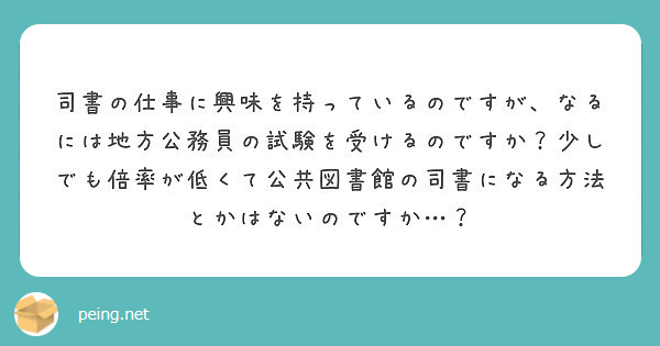 司書の仕事に興味を持っているのですが なるには地方公務員の試験を受けるのですか 少しでも倍率が低くて公共図書館の Peing 質問箱