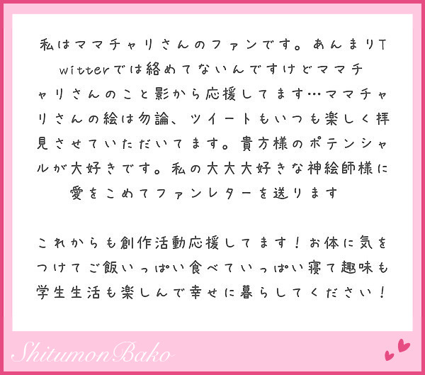 私はママチャリさんのファンです。あんまりTwitterでは絡めてないんですけどママチャリさんのこと影から応援してます…ママチャリさんの絵は勿論、ツイートもいつも楽しく拝見させていただいてます。貴方様のポテンシャルが大好きです。私の大大大好きな神絵師様に愛をこめてファンレターを送ります♡♡

これからも創作活動応援してます！お体に気をつけてご飯いっぱい食べていっぱい寝て趣味も学生生活も楽しんで幸せに暮らしてください！