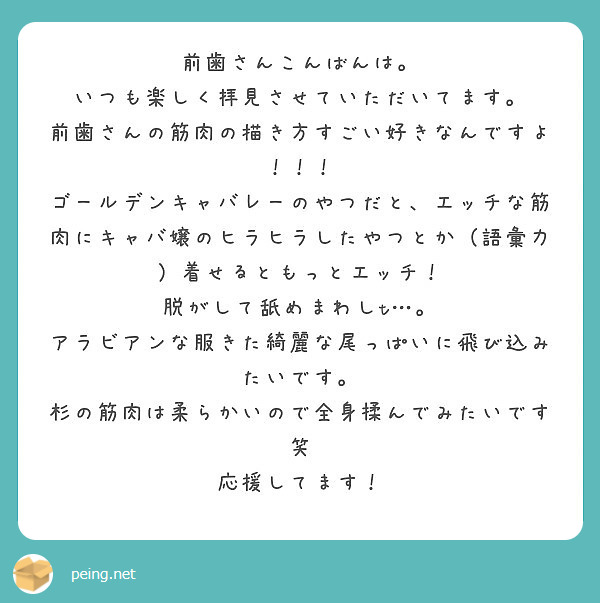 前歯さんこんばんは。
いつも楽しく拝見させていただいてます。
前歯さんの筋肉の描き方すごい好きなんですよ！！！
ゴールデンキャバレーのやつだと、エッチな筋肉にキャバ嬢のヒラヒラしたやつとか（語彙力）着せるともっとエッチ！
脱がして舐めまわしt…。
アラビアンな服きた綺麗な尾っぱいに飛び込みたいです。
杉の筋肉は柔らかいので全身揉んでみたいです笑
応援してます！