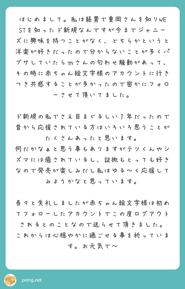 はじめまして 私は経費で重岡さんを知りwestを知ったド新規なんですが今までジャニーズに興味を持つことがなく ど Peing 質問箱