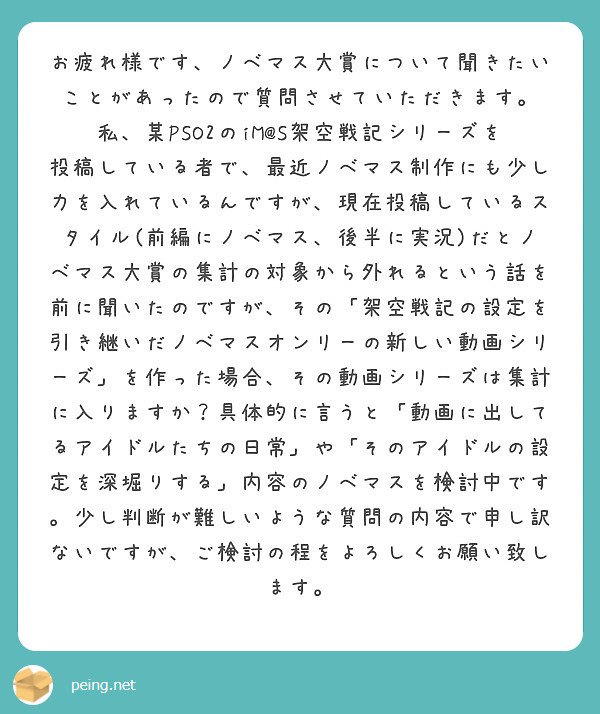 お疲れ様です、ノベマス大賞について聞きたいことがあったので質問させていただきます。
私、某PSO2のiM@S架空戦記シリーズを投稿している者で、最近ノベマス制作にも少し力を入れているんですが、現在投稿しているスタイル(前編にノベマス、後半に実況)だとノベマス大賞の集計の対象から外れるという話を前に聞いたのですが、その「架空戦記の設定を引き継いだノベマスオンリーの新しい動画シリーズ」を作った場合、その動画シリーズは集計に入りますか？具体的に言うと「動画に出してるアイドルたちの日常」や「そのアイドルの設定を深堀りする」内容のノベマスを検討中です。少し判断が難しいような質問の内容で申し訳ないですが、ご検討の程をよろしくお願い致します。