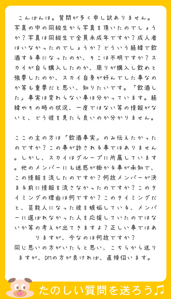 こんばんは。質問が多く申し訳ありません。
写真の中の同級生から写真を頂いたのでしょうか？写真は同級生で全員未成年ですか？成人者はいなかったのでしょうか？どういう経緯で飲酒する事になったのか、そこは不明ですか？スカイが自ら購入したのか、周りが購入し飲めと強要したのか、スカイ自身が好んでした事なのか等も重要だと思い、知りたいです。「飲酒した」事実は変わらない事は分かっています。経緯やその時の状況、一度ではない等の情報がないと、どう彼を見たら良いのか分かりません。

ここの主の方は「飲酒事実」のみ伝えたかったのですか？この事が許される事ではありません。しかし、スカイはグループに所属しています。他のメンバーにも迷惑が掛かる事が承知で、この情報を流したのですか？何故メンバーが決まる前に情報を流さなかったのですか？このタイミングの理由は何ですか？このタイミングだと、芸能人になった彼を嫉妬している、メンバーに選ばれなかった人を応援していたのではないか等の考えが出てきますよ？正しい事ではありますが、今なのは何故ですか？
同じ思いの方がいたらと思い、こちらから送りますが、DMの方が良ければ、直接伺います。
