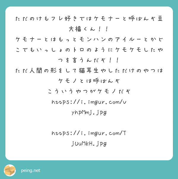 ただのけもフレ好きではケモナーと呼ばんぞ豆大福くん！！
ケモナーとはもっとモンハンのアイルーとかどこでもいっしょのトロのようにケモケモしたやつを言うんだぞ！！
ただ人間の形をして猫耳生やしただけのやつはケモノとは呼ばんぞ
こういうやつがケモノだぞ
https://i.imgur.com/VyhpMmj.jpg
 https://i.imgur.com/TjUuMkH.jpg
