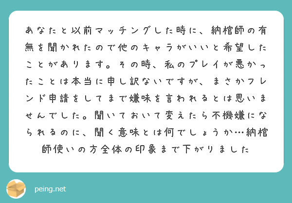 あなたと以前マッチングした時に、納棺師の有無を聞かれたので他のキャラがいいと希望したことがあります。その時、私のプレイが悪かったことは本当に申し訳ないですが、まさかフレンド申請をしてまで嫌味を言われるとは思いませんでした。聞いておいて変えたら不機嫌になられるのに、聞く意味とは何でしょうか…納棺師使いの方全体の印象まで下がりました
