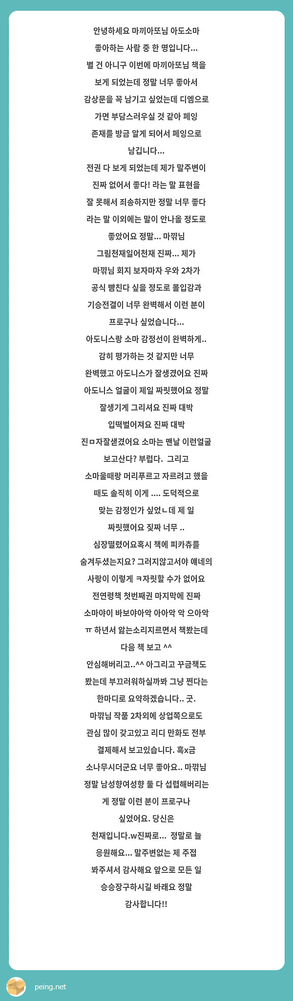 안녕하세요 마끼아또님 아도소마 좋아하는 사람 중 한 명입니다... 별 건 아니구 이번에 마끼아또님 책을 보게 되었는데 정말 너무 좋아서 감상문을 꼭 남기고 싶었는데 디엠으로 가면 부담스러우실 것 같아 페잉 존재를 방금 알게 되어서 페잉으로 남깁니다...
전권 다 보게 되었는데 제가 말주변이 진짜 없어서 좋다! 라는 말 표현을 잘 못해서 죄송하지만 정말 너무 좋다 라는 말 이외에는 말이 안나올 정도로 좋았어요 정말... 마꺆님 그림천재일어천재 진짜... 제가 마꺆님 회지 보자마자 우와 2차가 공식 뺨친다 싶을 정도로 몰입감과 기승전결이 너무 완벽해서 이런 분이 프로구나 싶었습니다...
아도니스랑 소마 감정선이 완벽하게.. 감히 평가하는 것 같지만 너무 완벽했고 아도니스가 잘생겼어요 진짜 아도니스 얼굴이 제일 짜릿했어요 정말 잘생기게 그리셔요 진짜 대박 입떡벌어져요 진짜 대박 진ㅁ자잘샏겼어요 소마는 맨날 이런얼굴 보고산다? 부럽다.  그리고 소마울때랑 머리푸르고 자르려고 했을 때도 솔직히 이게 .... 도덕적으로 맞는 감정인가 싶었ㄴ데 제 일 짜릿했어요 짖짜 너무 .. 심장떨렸어요혹시 책에 피카츄를 숨겨두셨는지요? 그러지않고서야 얘네의 사랑이 이렇게 ㅋ자릿할 수가 없어요 전연령책 첫번째권 마지막에 진짜 소마야이 바보야아악 아아악 악 으아악 ㅠ 하년서 앓는소리지르면서 책봤는데 다음 책 보고 ^^ 안심해버리고..^^ 아그리고 꾸금책도 봤는데 부끄러워하실까봐 그냥 쩐다는 한마디로 요약하겠습니다.. 굿.
마꺆님 작품 2차외에 상업쪽으로도 관심 많이 갖고있고 리디 만화도 전부 결제해서 보고있습니다. 흑x금 소나무시더군요 너무 좋아요.. 마꺆님 정말 남성향여성향 둘 다 섭렵해버리는 게 정말 이런 분이 프로구나 싶었어요. 당신은 천재입니다.w진짜로...  정말로 늘 응원해요... 말주변없는 제 주접 봐주셔서 감사해요 앞으로 모든 일 승승장구하시길 바래요 정말 감사합니다!!