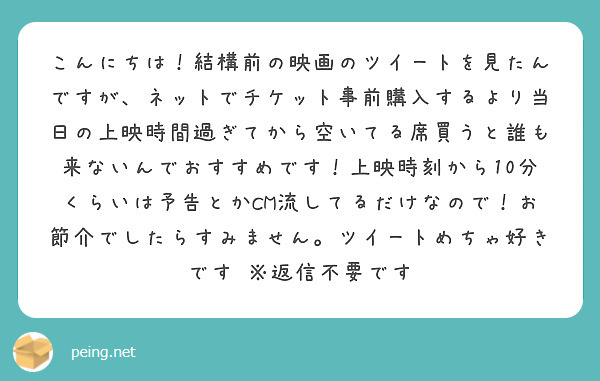 こんにちは！結構前の映画のツイートを見たんですが、ネットでチケット事前購入するより当日の上映時間過ぎてから空いてる席買うと誰も来ないんでおすすめです！上映時刻から10分くらいは予告とかCM流してるだけなので！お節介でしたらすみません。ツイートめちゃ好きです　※返信不要です