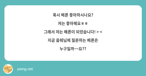 혹시 메론 좋아하시나요? 
저는 좋아해요ㅎㅎ
그래서 저는 매론이 되었습니다! > <
지금 옵웨님께 질문하는 메론은 누구일까~~요??