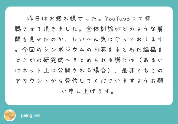 昨日はお疲れ様でした。YouTubeにて拝聴させて頂きました。全体討論がどのような展開を見せたのか、たいへん気になっております。今回のシンポジウムの内容をまとめた論稿をどこかの研究誌へまとめられる際には（あるいはネット上に公開される場合）、是非ともこのアカウントから発信してくださいますようお願い申し上げます。