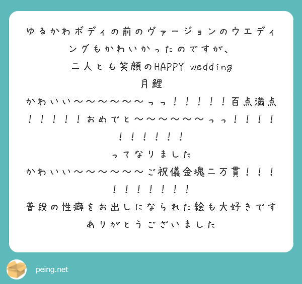 ゆるかわボディの前のヴァージョンのウエディングもかわいかったのですが、
二人とも笑顔のHAPPY wedding 月鯉
かわいい～～～～～～っっ！！！！！百点満点！！！！！おめでと～～～～～～っっ！！！！！！！！！！
ってなりました
かわいい～～～～～～ご祝儀金塊二万貫！！！！！！！！！！
普段の性癖をお出しになられた絵も大好きです
ありがとうございました