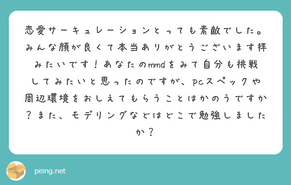 恋愛サーキュレーションとっても素敵でした。みんな顔が良くて本当ありがとうございます拝みたいです！あなたのmmdをみて自分も挑戦してみたいと思ったのですが、pcスペックや周辺環境をおしえてもらうことはかのうですか？また、モデリングなどはどこで勉強しましたか？