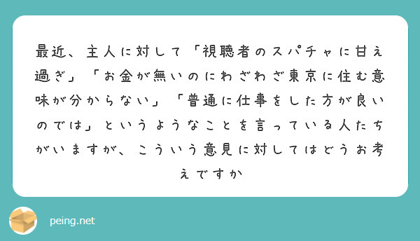 最近、主人に対して「視聴者のスパチャに甘え過ぎ」「お金が無いのにわざわざ東京に住む意味が分からない」「普通に仕事をした方が良いのでは」というようなことを言っている人たちがいますが、こういう意見に対してはどうお考えですか