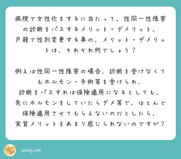 病院で女性化をするに当たって、性同一性障害の診断をパスするメリット・デメリット、
戸籍で性別変更する事の、メリット・デメリットは、それぞれ何でしょう？
　
例えば性同一性障害の場合、診断を受けなくてもホルモン・手術等を受けられ、
診断をパスすれば保険適用になるとしても、
先にホルモンをしていたらダメ等で、ほとんど保険適用させてもらえないのだとしたら、
実質メリットをあまり感じられないのですが？