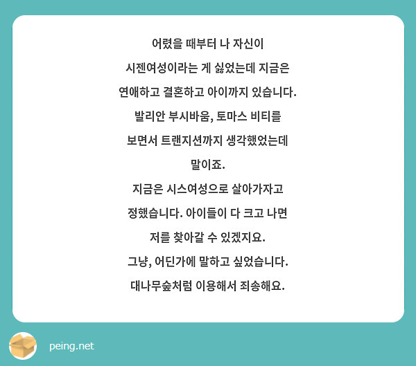 어렸을 때부터 나 자신이 시젠여성이라는 게 싫었는데 지금은 연애하고 결혼하고 아이까지 있습니다. 
발리안 부시바움, 토마스 비티를 보면서 트랜지션까지 생각했었는데 말이죠.
지금은 시스여성으로 살아가자고 정했습니다. 아이들이 다 크고 나면 저를 찾아갈 수 있겠지요.
그냥, 어딘가에 말하고 싶었습니다. 대나무숲처럼 이용해서 죄송해요. 