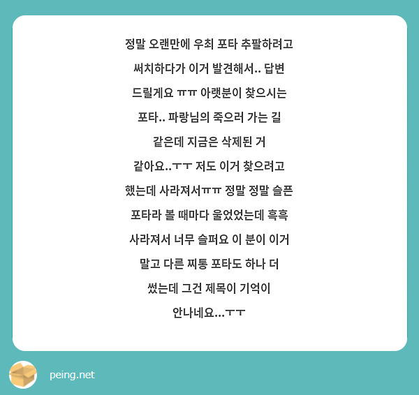 정말 오랜만에 우최 포타 추팔하려고 써치하다가 이거 발견해서.. 답변 드릴게요 ㅠㅠ 아랫분이 찾으시는 포타.. 파랑님의 죽으러 가는 길 같은데 지금은 삭제된 거 같아요..ㅜㅜ 저도 이거 찾으려고 했는데 사라져서ㅠㅠ 정말 정말 슬픈 포타라 볼 때마다 울었었는데 흑흑 사라져서 너무 슬퍼요 이 분이 이거 말고 다른 찌통 포타도 하나 더 썼는데 그건 제목이 기억이 안나네요...ㅜㅜ