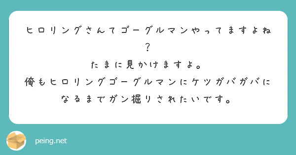 ヒロリングさんてゴーグルマンやってますよね？
たまに見かけますよ。
俺もヒロリングゴーグルマンにケツガバガバになるまでガン掘りされたいです。