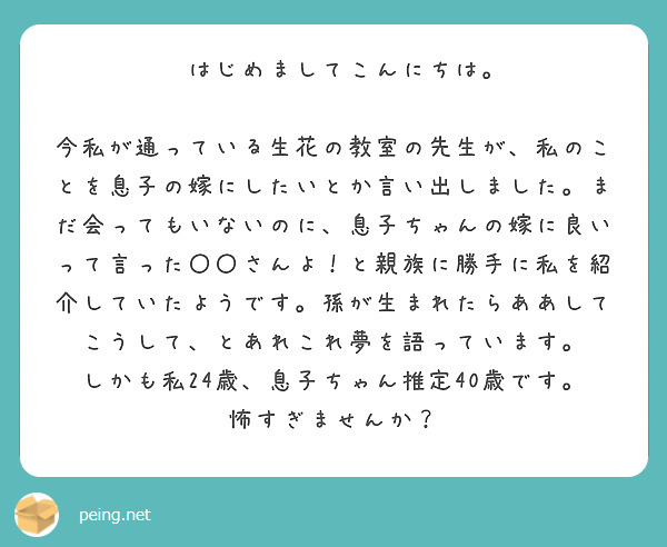 　はじめましてこんにちは。
　今私が通っている生花の教室の先生が、私のことを息子の嫁にしたいとか言い出しました。まだ会ってもいないのに、息子ちゃんの嫁に良いって言った〇〇さんよ！と親族に勝手に私を紹介していたようです。孫が生まれたらああしてこうして、とあれこれ夢を語っています。
しかも私24歳、息子ちゃん推定40歳です。
怖すぎませんか？
