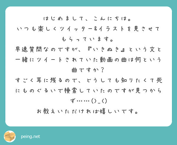 はじめまして、こんにちは。
いつも楽しくツイッター&イラストを見させてもらっています。
早速質問なのですが、『いきぬき』という文と一緒にツイートされていた動画の曲は何という曲ですか？
すごく耳に残るので、どうしても知りたくて死にものぐるいで検索していたのですが見つからず……(>_<)
お教えいただければ嬉しいです。
