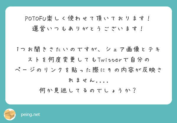 POTOFU楽しく使わせて頂いております！
運営いつもありがとうございます！

1つお聞きさたいのですが、シェア画像とテキストを何度変更してもTwitterで自分のページのリンクを貼った際にその内容が反映されません....
何か見逃してるのでしょうか？