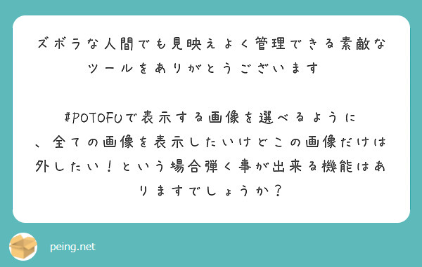 ズボラな人間でも見映えよく管理できる素敵なツールをありがとうございます✨

#POTOFUで表示する画像を選べるように、全ての画像を表示したいけどこの画像だけは外したい！という場合弾く事が出来る機能はありますでしょうか？
