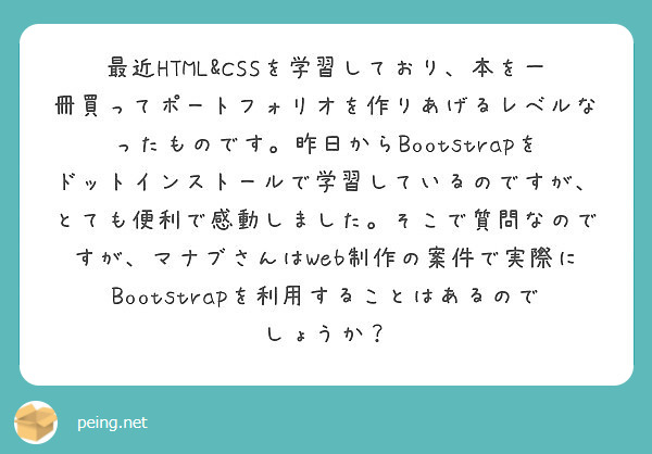 最近HTML&CSSを学習しており、本を一冊買ってポートフォリオを作りあげるレベルなったものです。昨日からBootstrapをドットインストールで学習しているのですが、とても便利で感動しました。そこで質問なのですが、マナブさんはWeb制作の案件で実際にBootstrapを利用することはあるのでしょうか？