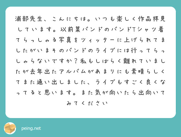 浦部先生、こんにちは。いつも楽しく作品拝見しています。以前某バンドのバンドTシャツ着てらっしゃる写真をツィッターに上げられてましたがいまそのバンドのライブには行ってらっしゃらないですか？私もしばらく離れていましたが去年出たアルバムがあまりにも素晴らしくてまた通い出しました、ライブもすごく良くなってると思います。また気が向いたら出向いてみてください😊