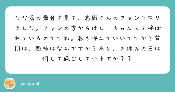ただ嘘の舞台を見て、志織さんのファンになりました。ファンの方からはしーちゃんって呼ばれているのですね。私も呼んでいいですか？質問は、趣味はなんですか？あと、お休みの日は何して過ごしていますか？？