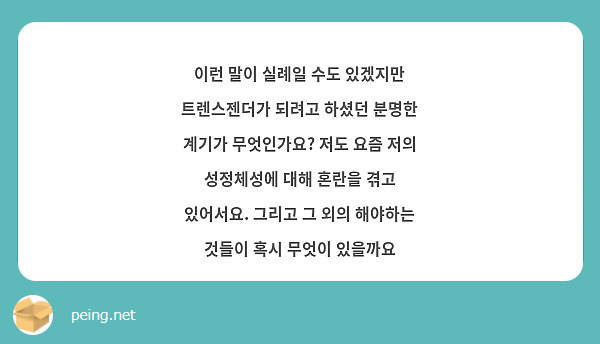 이런 말이 실례일 수도 있겠지만 트렌스젠더가 되려고 하셨던 분명한 계기가 무엇인가요? 저도 요즘 저의 성정체성에 대해 혼란을 겪고 있어서요. 그리고 그 외의 해야하는 것들이 혹시 무엇이 있을까요 