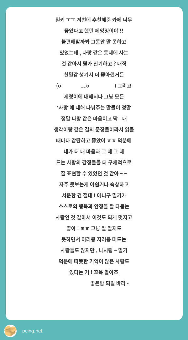 밀키 ㅜㅜ 저번에 추천해준 카페 너무 좋았다고 했던 페잉잉이야 !! 불편해할까봐 그동안 말 못하고 있었는데 , 나랑 같은 동네에 사는 것 같아서 뭔가 신기하고 ? 내적 친밀감 생겨서 더 좋아했거든 (o̴̶̷᷄﹏o̴̶̷̥᷅) 그리고 제형이에 대해서나 그냥 모든 ‘사랑’에 대해 나눠주는 말들이 정말 정말 나랑 같은 마음이고 딱 ! 내 생각이랑 같은 결의 문장들이라서 읽을 때마다 감탄하고 좋았어 ㅎㅎ 덕분에 내가 더 내 마음과 그 때 그 때 드는 사랑의 감정들을 더 구체적으로 잘 표현할 수 있었던 것 같아 ~ ~ 자주 못보는게 아쉽거나 속상하고 서운한 건 절대 ! 아니구 밀키가 스스로의 행복과 안정을 잘 다듬는 사람인 것 같아서 이것도 되게 멋지고 좋아 ! ㅎㅎ 그냥 잘 알지도 못하면서 이러쿵 저러쿵 떠드는 사람들도 많지만 , 나처럼 ~ 밀키 덕분에 따뜻한 기억이 많은 사람도 있다는 거 ! 꼬옥 알아조 ❤️❤️❤️ 좋은밤 되길 바라 - ✨🧡