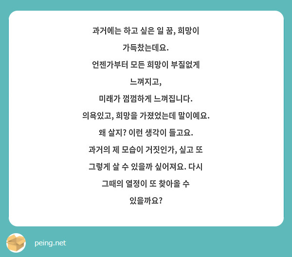 과거에는 하고 싶은 일 꿈, 희망이 가득찼는데요.
언젠가부터 모든 희망이 부질없게 느껴지고,
미래가 껌껌하게 느껴집니다.
의욕있고, 희망을 가졌었는데 말이예요.
왜 살지? 이런 생각이 들고요.
과거의 제 모습이 거짓인가, 싶고 또 그렇게 살 수 있을까 싶어져요. 다시 그때의 열정이 또 찾아올 수 있을까요?
