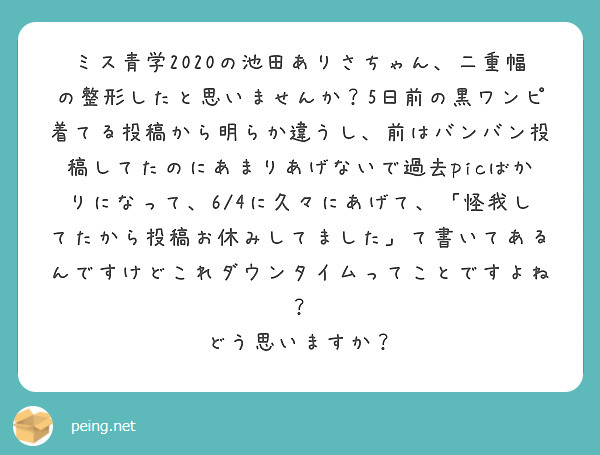 ミス青学2020の池田ありさちゃん、二重幅の整形したと思いませんか？5日前の黒ワンピ着てる投稿から明らか違うし、前はバンバン投稿してたのにあまりあげないで過去picばかりになって、6/4に久々にあげて、「怪我してたから投稿お休みしてました」て書いてあるんですけどこれダウンタイムってことですよね？
どう思いますか？
