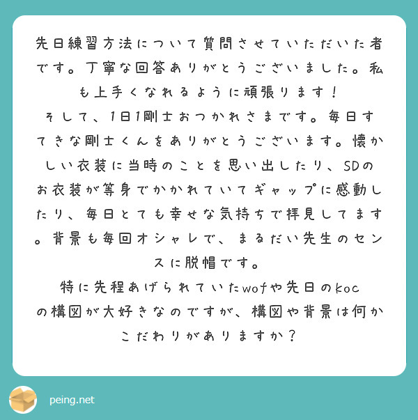 先日練習方法について質問させていただいた者です。丁寧な回答ありがとうございました。私も上手くなれるように頑張ります！
そして、1日1剛士おつかれさまです。毎日すてきな剛士くんをありがとうございます。懐かしい衣装に当時のことを思い出したり、SDのお衣装が等身でかかれていてギャップに感動したり、毎日とても幸せな気持ちで拝見してます。背景も毎回オシャレで、まるだい先生のセンスに脱帽です。
特に先程あげられていたwofや先日のkocの構図が大好きなのですが、構図や背景は何かこだわりがありますか？