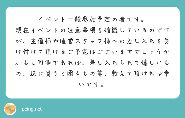 イベント一般参加予定の者です。
現在イベントの注意事項を確認しているのですが、主催様や運営スタッフ様への差し入れを受け付けて頂けるご予定はございますでしょうか。もし可能であれば、差し入れられて嬉しいもの、逆に貰うと困るもの等、教えて頂ければ幸いです。