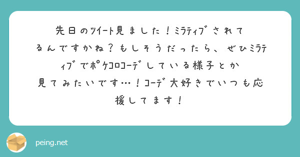 先日のﾂｲｰﾄ見ました！ﾐﾗﾃｨﾌﾞされてるんですかね？もしそうだったら、ぜひﾐﾗﾃｨﾌﾞでﾎﾟｹｺﾛｺｰﾃﾞしている様子とか見てみたいです…！ｺｰﾃﾞ大好きでいつも応援してます！
