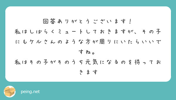 回答ありがとうございます！
私はしばらくミュートしておきますが、その子にもケルさんのような方が周りにいたらいいですね。
私はその子がそのうち元気になるのを待っておきます