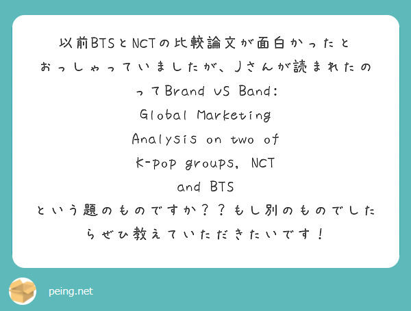 以前BTSとNCTの比較論文が面白かったとおっしゃっていましたが、Jさんが読まれたのってBrand VS Band: Global Marketing Analysis on two of K-pop groups, NCT and BTS という題のものですか？？もし別のものでしたらぜひ教えていただきたいです！