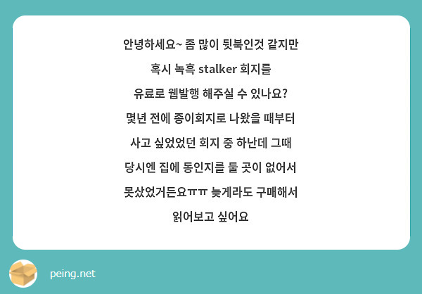 안녕하세요~ 좀 많이 뒷북인것 같지만 혹시 녹흑 stalker 회지를 유료로 웹발행 해주실 수 있나요? 몇년 전에 종이회지로 나왔을 때부터 사고 싶었었던 회지 중 하난데 그때 당시엔 집에 동인지를 둘 곳이 없어서 못샀었거든요ㅠㅠ 늦게라도 구매해서 읽어보고 싶어요