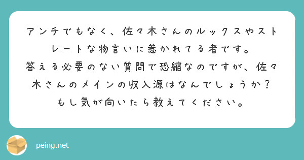 アンチでもなく、佐々木さんのルックスやストレートな物言いに惹かれてる者です。
答える必要のない質問で恐縮なのですが、佐々木さんのメインの収入源はなんでしょうか？
もし気が向いたら教えてください。