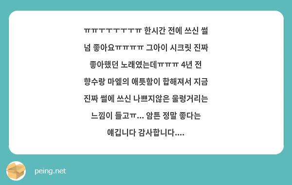 ㅠㅠㅜㅜㅜㅜㅜㅠ 한시간 전에 쓰신 썰 넘 좋아요ㅠㅠㅠㅠ 그아이 시크릿 진짜 좋아했던 노래였는데ㅠㅠㅠ 4년 전 향수랑 마엪의 애틋함이 합해져서 지금 진짜 썰에 쓰신 나쁘지않은 울렁거리는 느낌이 들고ㅠ... 암튼 정말 좋다는 얘깁니다 감사합니다....