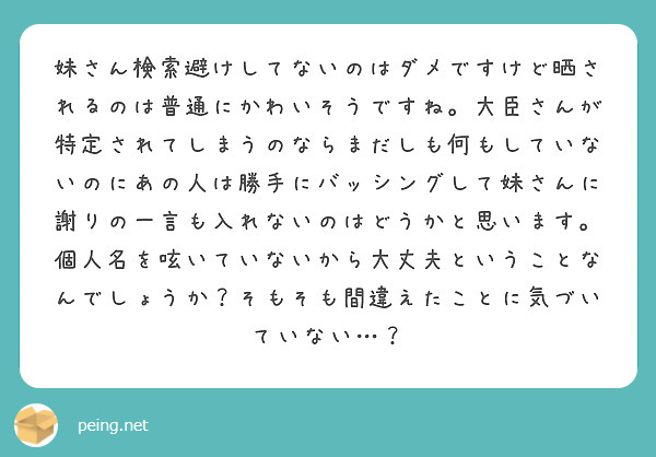 妹さん検索避けしてないのはダメですけど晒されるのは普通にかわいそうですね。大臣さんが特定されてしまうのならまだしも何もしていないのにあの人は勝手にバッシングして妹さんに謝りの一言も入れないのはどうかと思います。個人名を呟いていないから大丈夫ということなんでしょうか？そもそも間違えたことに気づいていない…？